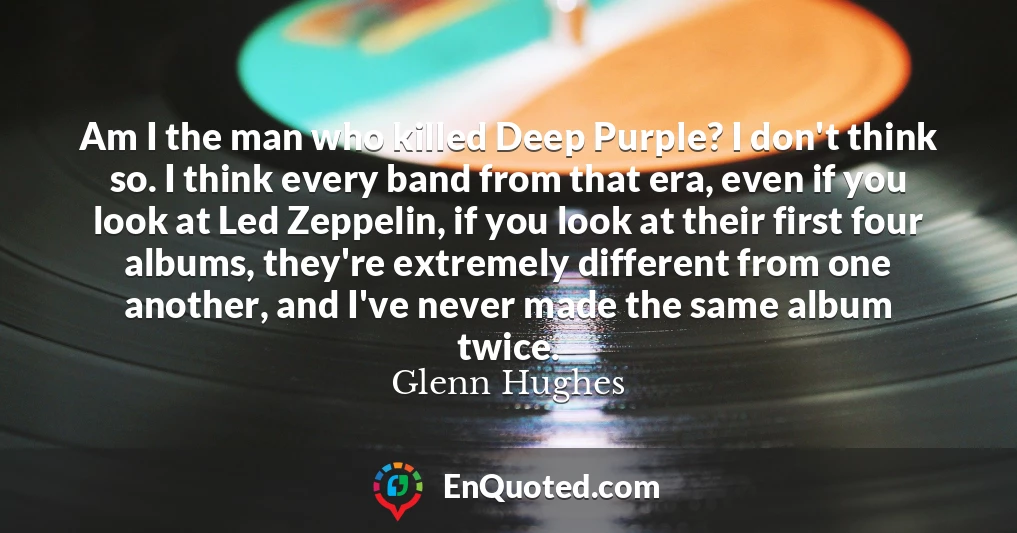 Am I the man who killed Deep Purple? I don't think so. I think every band from that era, even if you look at Led Zeppelin, if you look at their first four albums, they're extremely different from one another, and I've never made the same album twice.