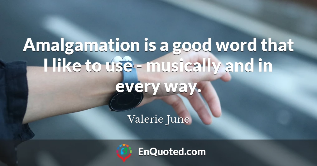 Amalgamation is a good word that I like to use - musically and in every way.