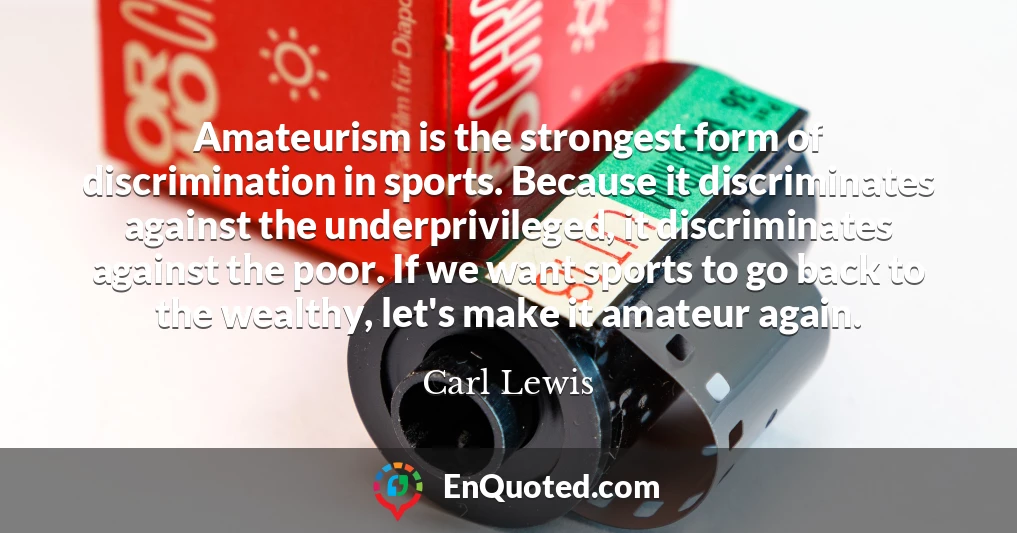 Amateurism is the strongest form of discrimination in sports. Because it discriminates against the underprivileged, it discriminates against the poor. If we want sports to go back to the wealthy, let's make it amateur again.