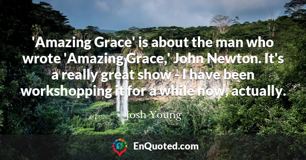 'Amazing Grace' is about the man who wrote 'Amazing Grace,' John Newton. It's a really great show - I have been workshopping it for a while now, actually.