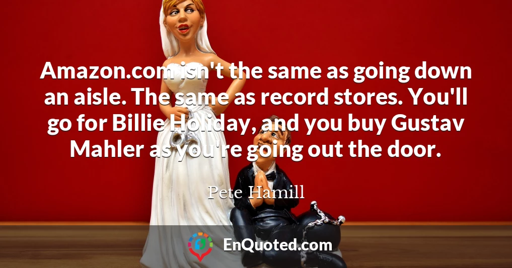 Amazon.com isn't the same as going down an aisle. The same as record stores. You'll go for Billie Holiday, and you buy Gustav Mahler as you're going out the door.