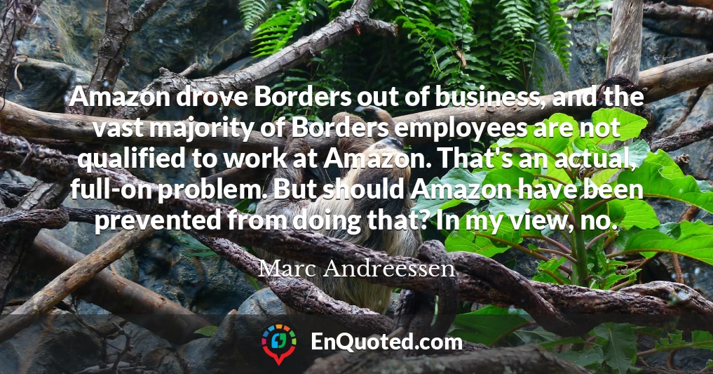 Amazon drove Borders out of business, and the vast majority of Borders employees are not qualified to work at Amazon. That's an actual, full-on problem. But should Amazon have been prevented from doing that? In my view, no.