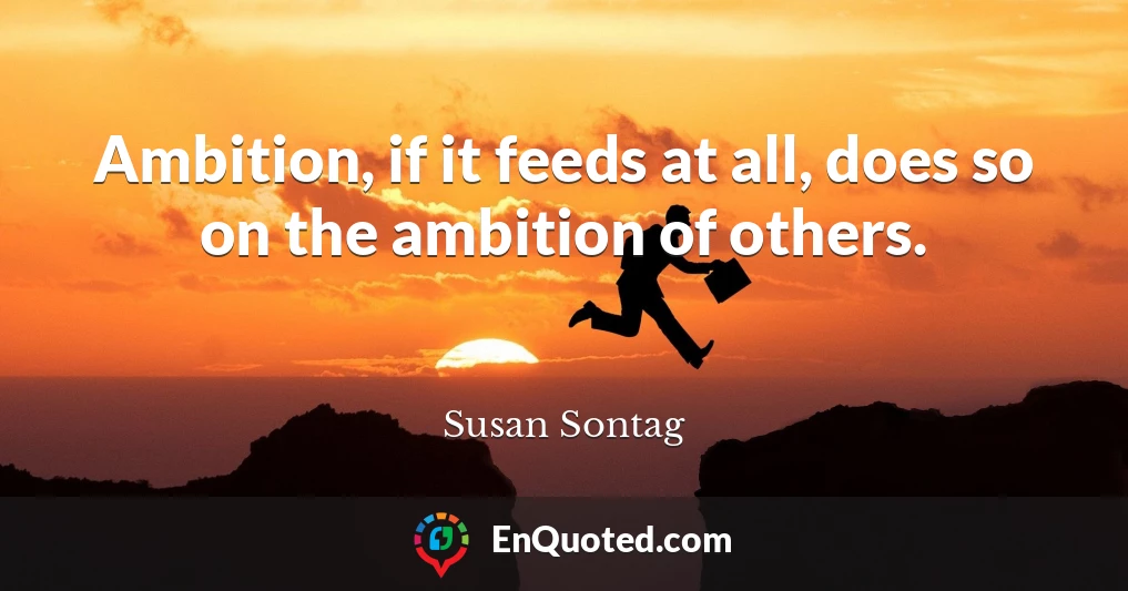 Ambition, if it feeds at all, does so on the ambition of others.