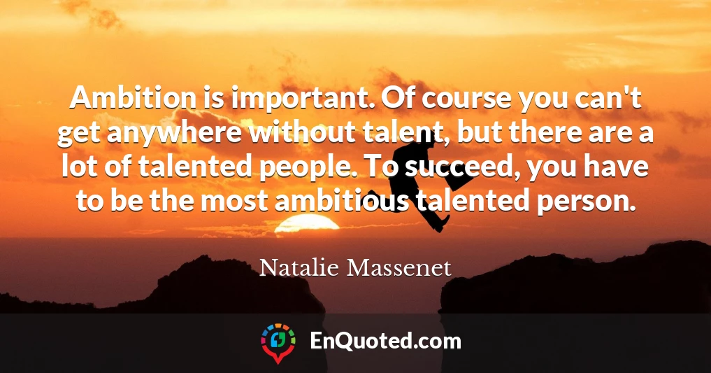 Ambition is important. Of course you can't get anywhere without talent, but there are a lot of talented people. To succeed, you have to be the most ambitious talented person.