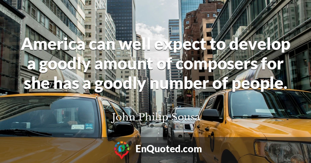 America can well expect to develop a goodly amount of composers for she has a goodly number of people.