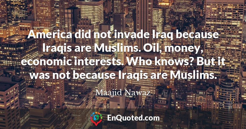 America did not invade Iraq because Iraqis are Muslims. Oil, money, economic interests. Who knows? But it was not because Iraqis are Muslims.