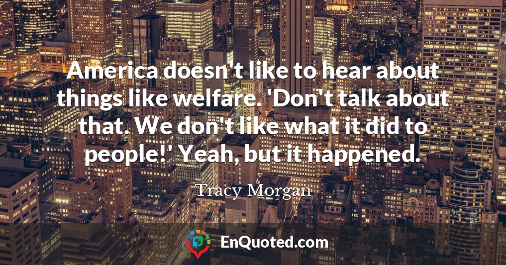 America doesn't like to hear about things like welfare. 'Don't talk about that. We don't like what it did to people!' Yeah, but it happened.