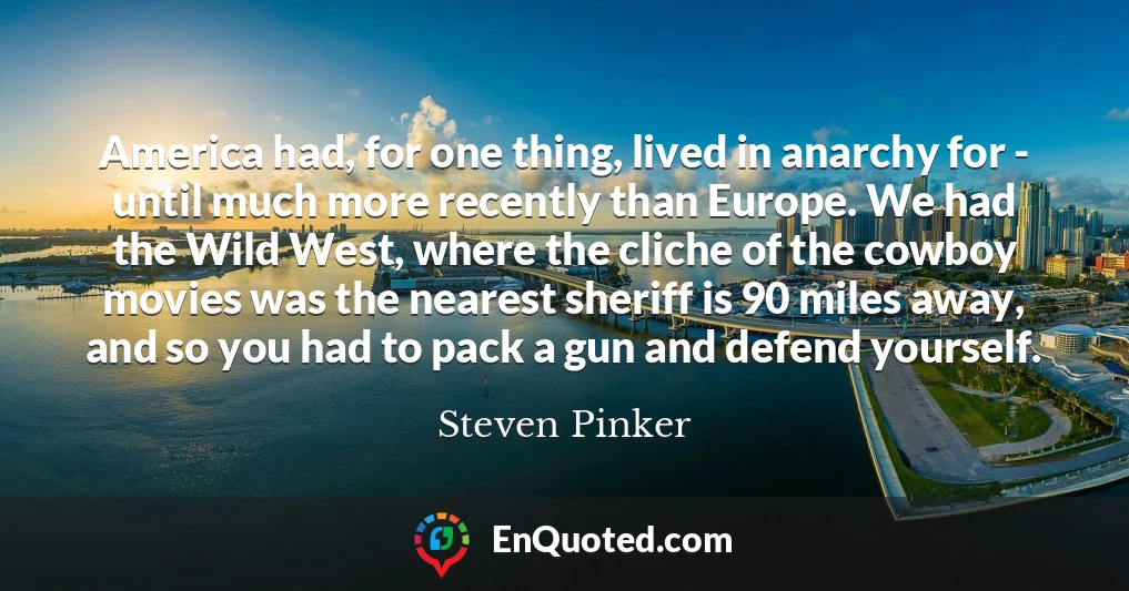 America had, for one thing, lived in anarchy for - until much more recently than Europe. We had the Wild West, where the cliche of the cowboy movies was the nearest sheriff is 90 miles away, and so you had to pack a gun and defend yourself.