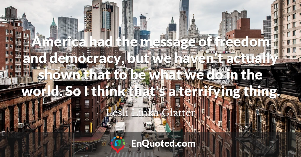 America had the message of freedom and democracy, but we haven't actually shown that to be what we do in the world. So I think that's a terrifying thing.