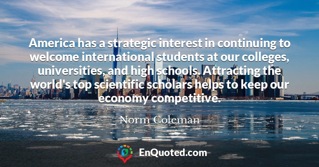 America has a strategic interest in continuing to welcome international students at our colleges, universities, and high schools. Attracting the world's top scientific scholars helps to keep our economy competitive.