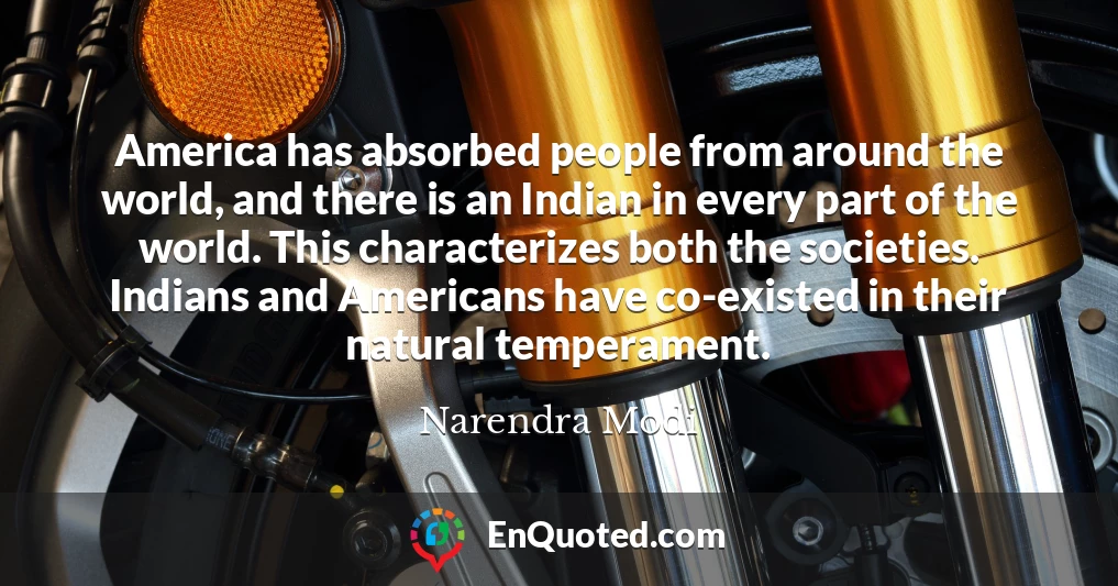 America has absorbed people from around the world, and there is an Indian in every part of the world. This characterizes both the societies. Indians and Americans have co-existed in their natural temperament.