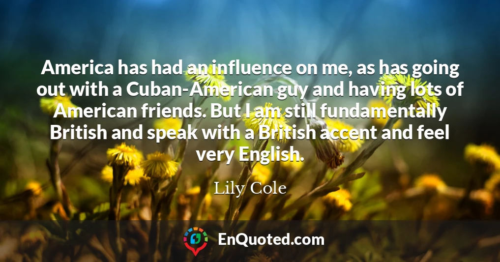 America has had an influence on me, as has going out with a Cuban-American guy and having lots of American friends. But I am still fundamentally British and speak with a British accent and feel very English.