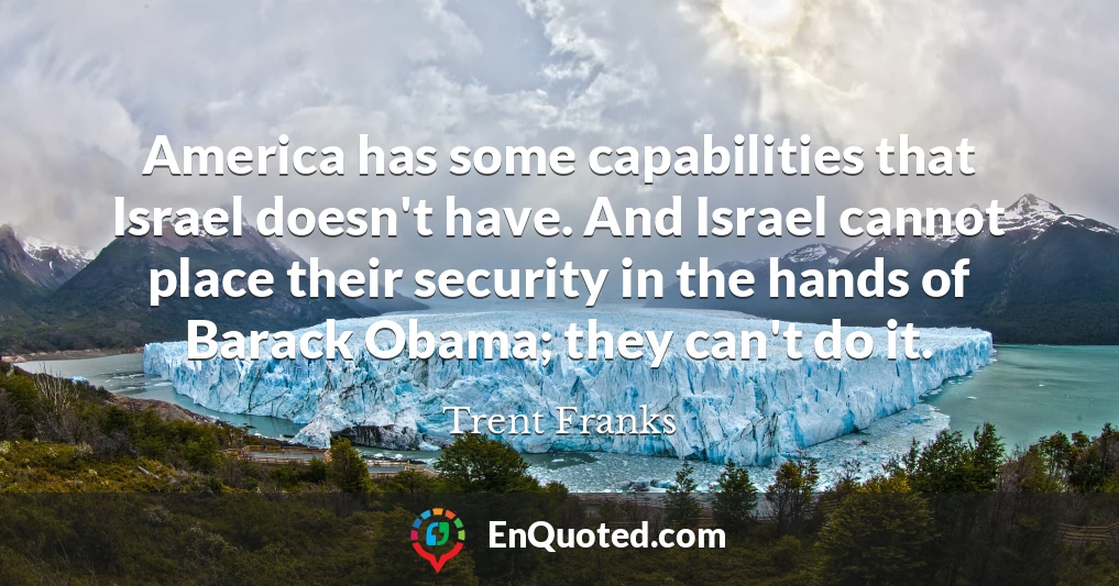 America has some capabilities that Israel doesn't have. And Israel cannot place their security in the hands of Barack Obama; they can't do it.