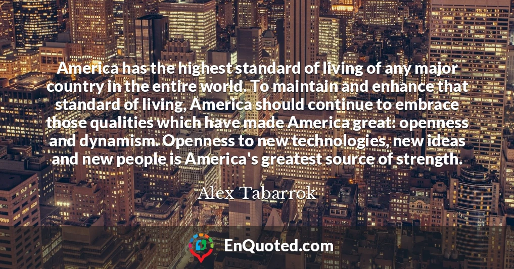 America has the highest standard of living of any major country in the entire world. To maintain and enhance that standard of living, America should continue to embrace those qualities which have made America great: openness and dynamism. Openness to new technologies, new ideas and new people is America's greatest source of strength.