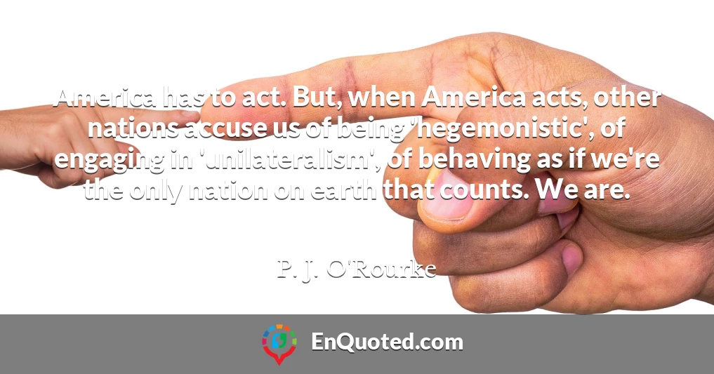 America has to act. But, when America acts, other nations accuse us of being 'hegemonistic', of engaging in 'unilateralism', of behaving as if we're the only nation on earth that counts. We are.