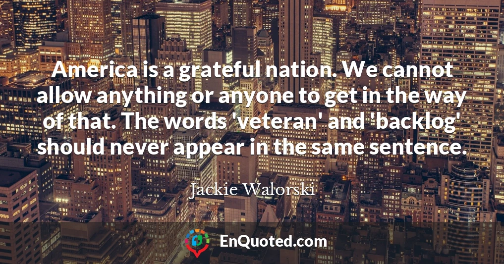 America is a grateful nation. We cannot allow anything or anyone to get in the way of that. The words 'veteran' and 'backlog' should never appear in the same sentence.