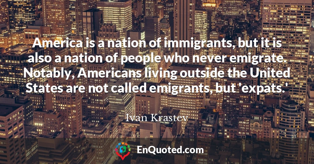 America is a nation of immigrants, but it is also a nation of people who never emigrate. Notably, Americans living outside the United States are not called emigrants, but 'expats.'