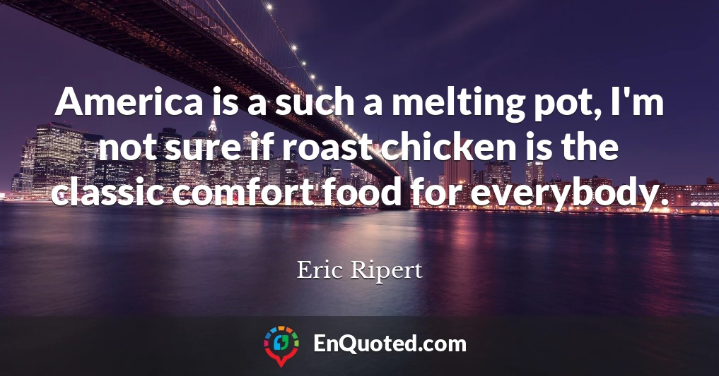 America is a such a melting pot, I'm not sure if roast chicken is the classic comfort food for everybody.