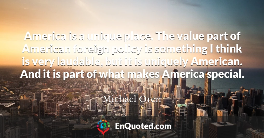 America is a unique place. The value part of American foreign policy is something I think is very laudable, but it is uniquely American. And it is part of what makes America special.