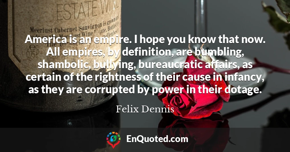 America is an empire. I hope you know that now. All empires, by definition, are bumbling, shambolic, bullying, bureaucratic affairs, as certain of the rightness of their cause in infancy, as they are corrupted by power in their dotage.