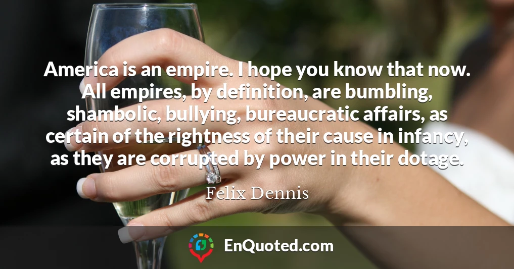 America is an empire. I hope you know that now. All empires, by definition, are bumbling, shambolic, bullying, bureaucratic affairs, as certain of the rightness of their cause in infancy, as they are corrupted by power in their dotage.