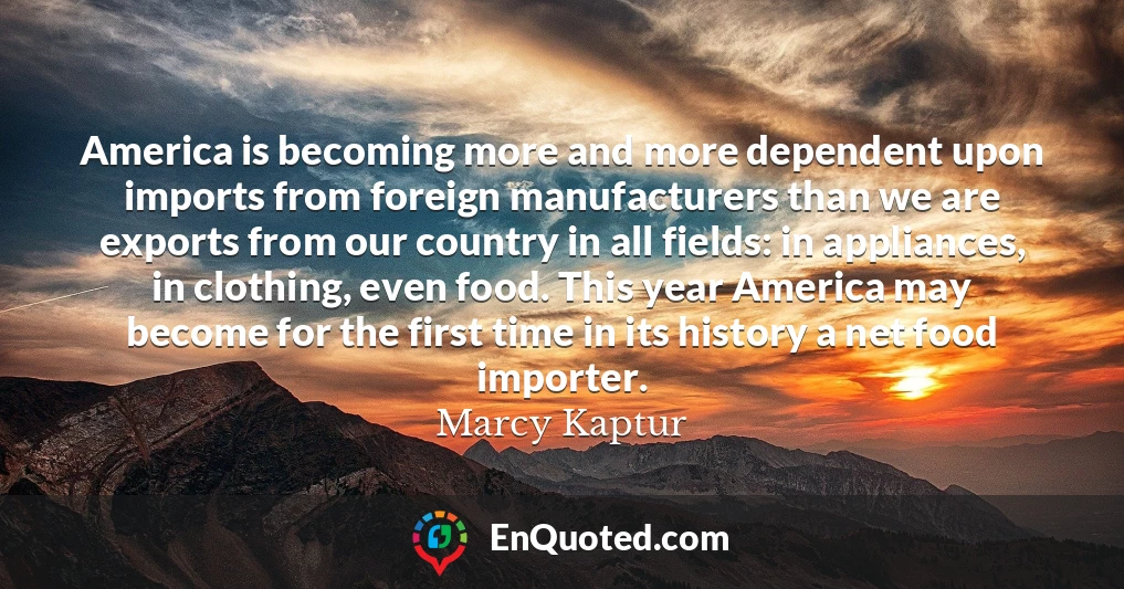 America is becoming more and more dependent upon imports from foreign manufacturers than we are exports from our country in all fields: in appliances, in clothing, even food. This year America may become for the first time in its history a net food importer.