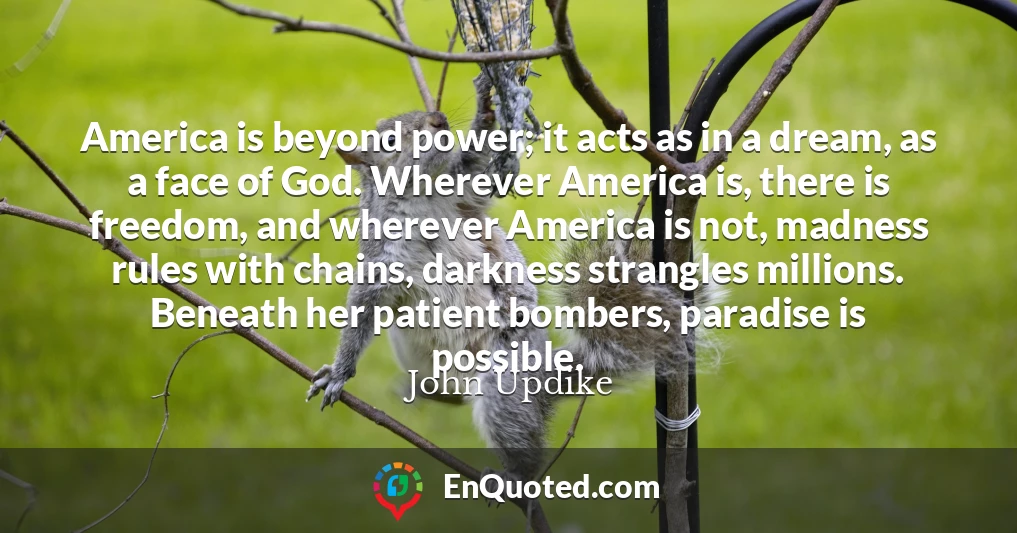 America is beyond power; it acts as in a dream, as a face of God. Wherever America is, there is freedom, and wherever America is not, madness rules with chains, darkness strangles millions. Beneath her patient bombers, paradise is possible.