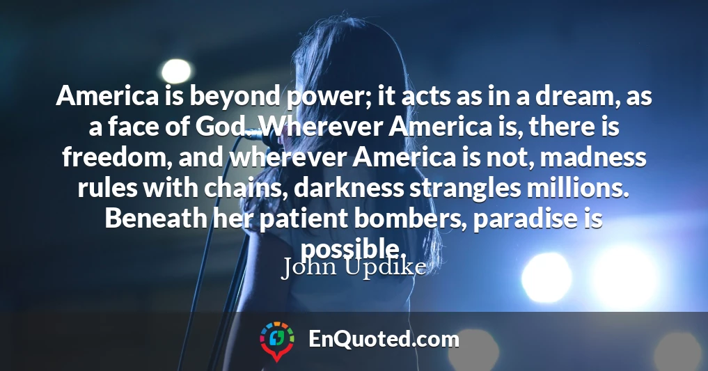 America is beyond power; it acts as in a dream, as a face of God. Wherever America is, there is freedom, and wherever America is not, madness rules with chains, darkness strangles millions. Beneath her patient bombers, paradise is possible.