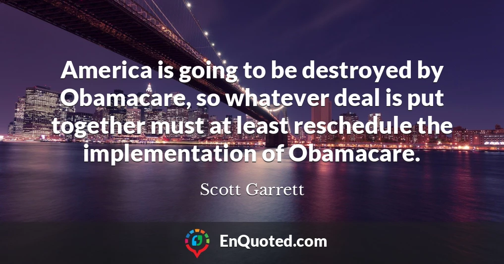 America is going to be destroyed by Obamacare, so whatever deal is put together must at least reschedule the implementation of Obamacare.