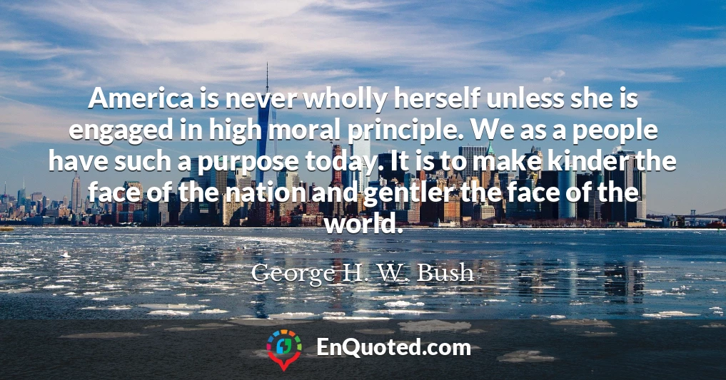 America is never wholly herself unless she is engaged in high moral principle. We as a people have such a purpose today. It is to make kinder the face of the nation and gentler the face of the world.