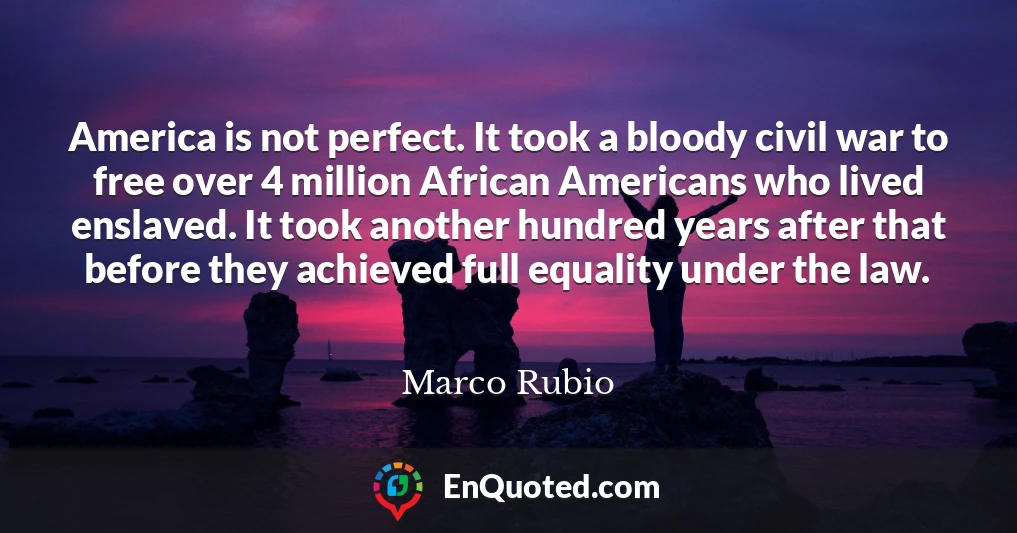 America is not perfect. It took a bloody civil war to free over 4 million African Americans who lived enslaved. It took another hundred years after that before they achieved full equality under the law.