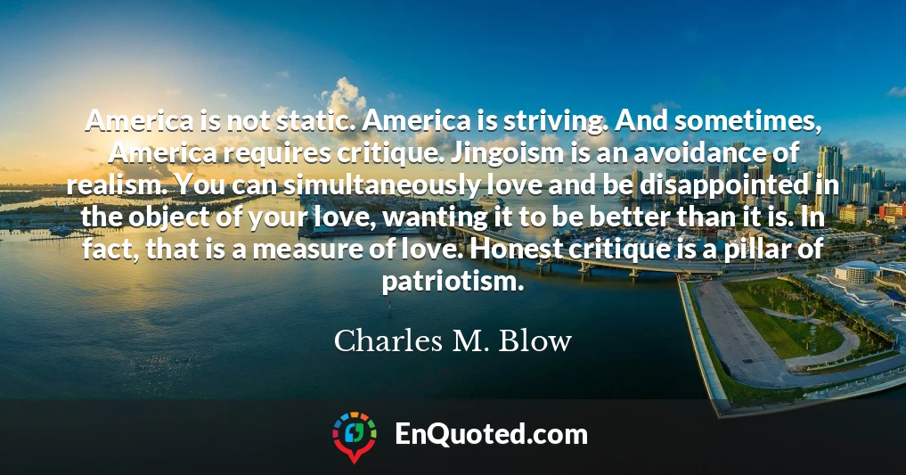 America is not static. America is striving. And sometimes, America requires critique. Jingoism is an avoidance of realism. You can simultaneously love and be disappointed in the object of your love, wanting it to be better than it is. In fact, that is a measure of love. Honest critique is a pillar of patriotism.