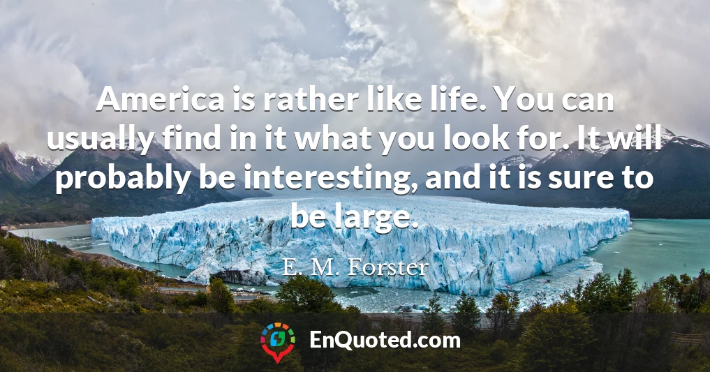 America is rather like life. You can usually find in it what you look for. It will probably be interesting, and it is sure to be large.
