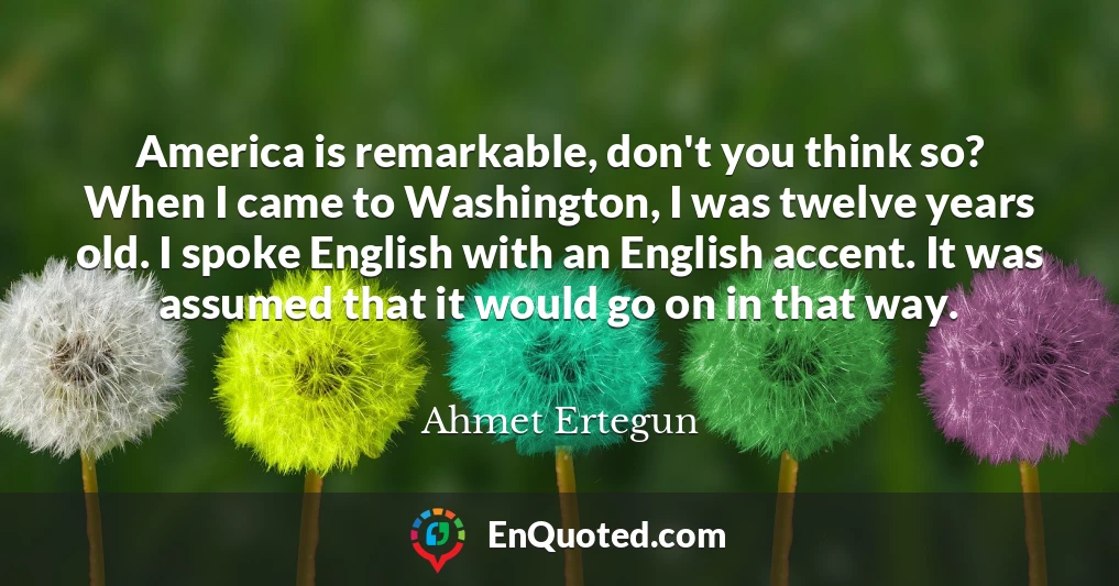 America is remarkable, don't you think so? When I came to Washington, I was twelve years old. I spoke English with an English accent. It was assumed that it would go on in that way.