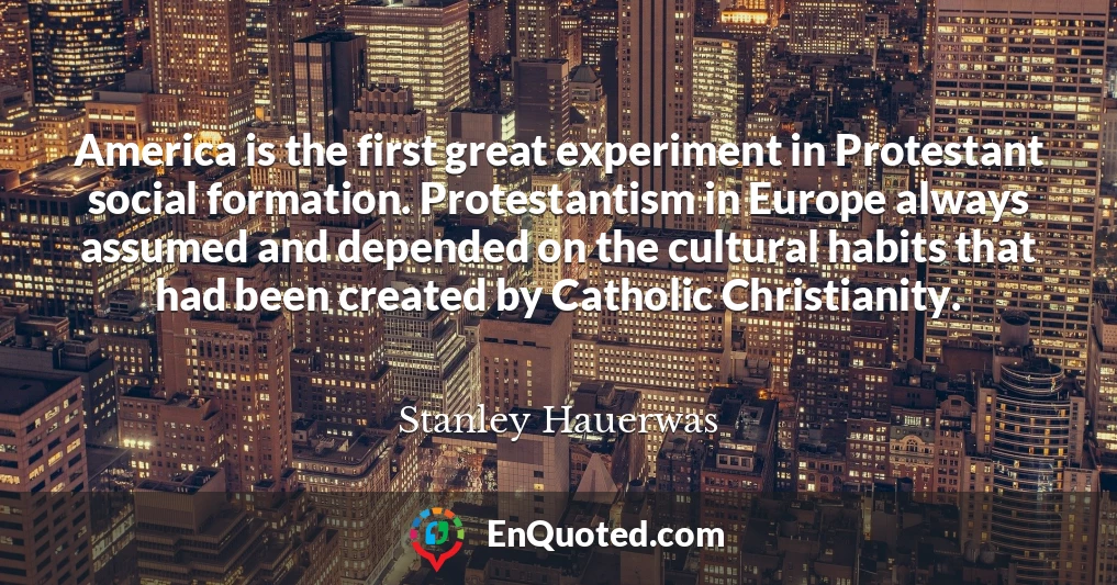 America is the first great experiment in Protestant social formation. Protestantism in Europe always assumed and depended on the cultural habits that had been created by Catholic Christianity.