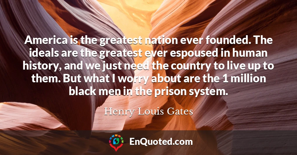 America is the greatest nation ever founded. The ideals are the greatest ever espoused in human history, and we just need the country to live up to them. But what I worry about are the 1 million black men in the prison system.