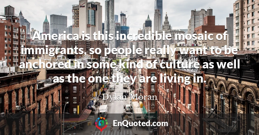 America is this incredible mosaic of immigrants, so people really want to be anchored in some kind of culture as well as the one they are living in.