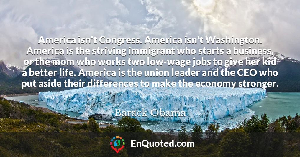 America isn't Congress. America isn't Washington. America is the striving immigrant who starts a business, or the mom who works two low-wage jobs to give her kid a better life. America is the union leader and the CEO who put aside their differences to make the economy stronger.