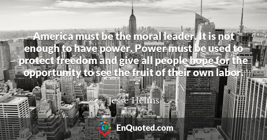 America must be the moral leader. It is not enough to have power. Power must be used to protect freedom and give all people hope for the opportunity to see the fruit of their own labor.