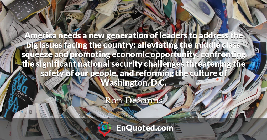 America needs a new generation of leaders to address the big issues facing the country: alleviating the middle class squeeze and promoting economic opportunity, confronting the significant national security challenges threatening the safety of our people, and reforming the culture of Washington, D.C.