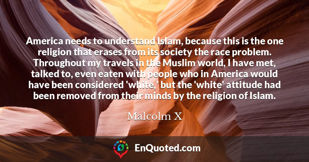 America needs to understand Islam, because this is the one religion that erases from its society the race problem. Throughout my travels in the Muslim world, I have met, talked to, even eaten with people who in America would have been considered 'white,' but the 'white' attitude had been removed from their minds by the religion of Islam.