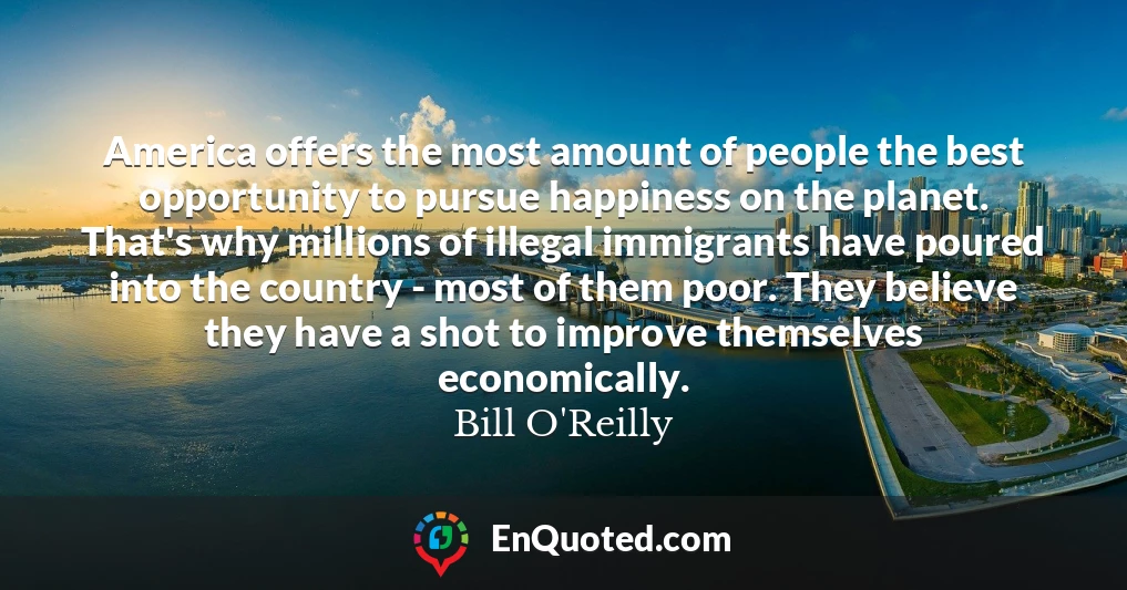America offers the most amount of people the best opportunity to pursue happiness on the planet. That's why millions of illegal immigrants have poured into the country - most of them poor. They believe they have a shot to improve themselves economically.