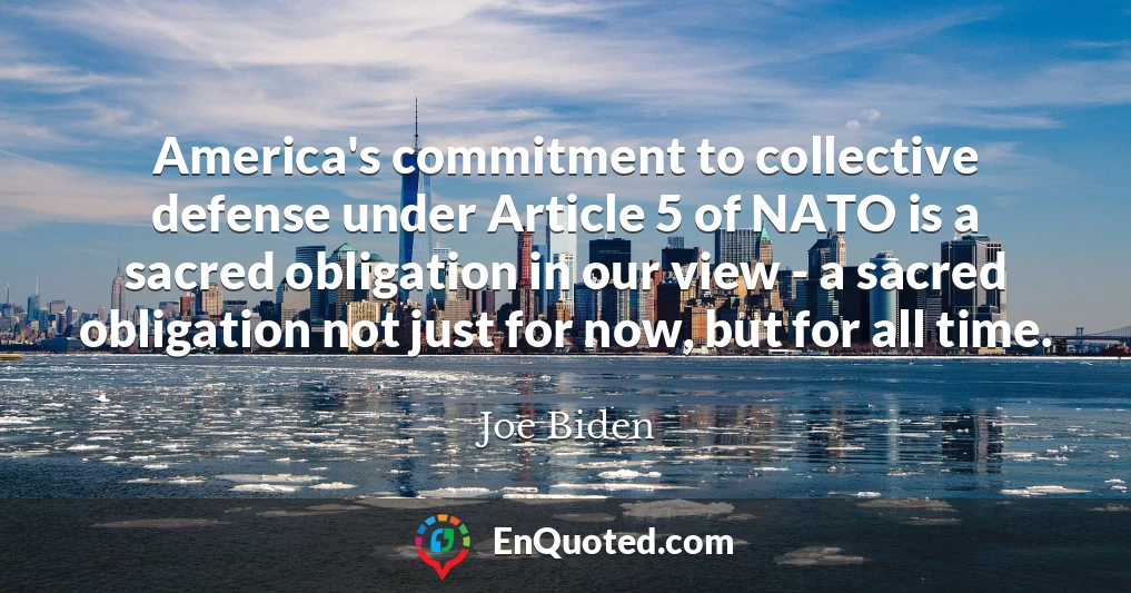 America's commitment to collective defense under Article 5 of NATO is a sacred obligation in our view - a sacred obligation not just for now, but for all time.