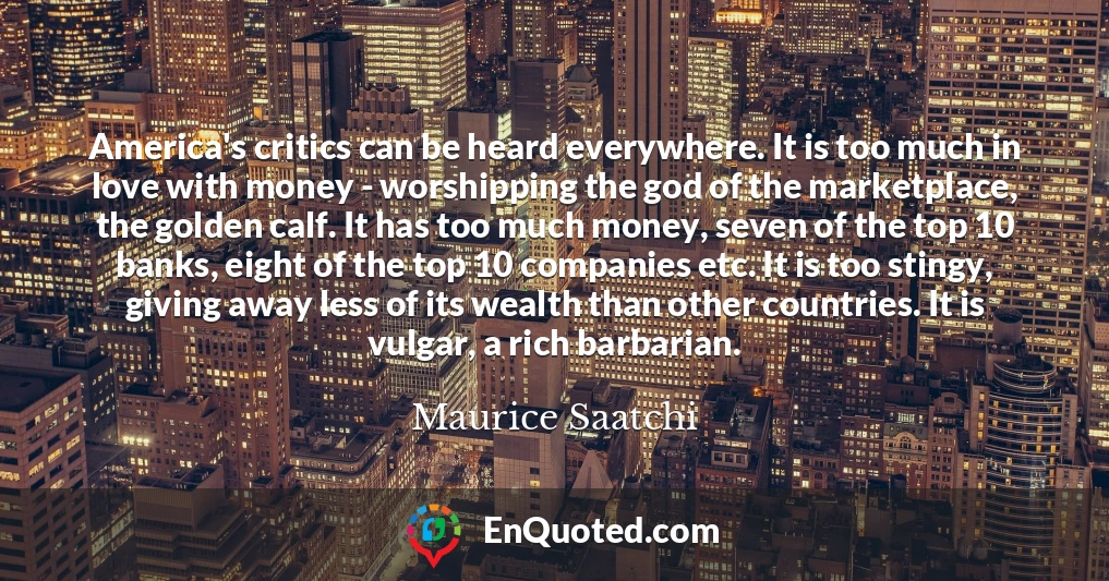 America's critics can be heard everywhere. It is too much in love with money - worshipping the god of the marketplace, the golden calf. It has too much money, seven of the top 10 banks, eight of the top 10 companies etc. It is too stingy, giving away less of its wealth than other countries. It is vulgar, a rich barbarian.