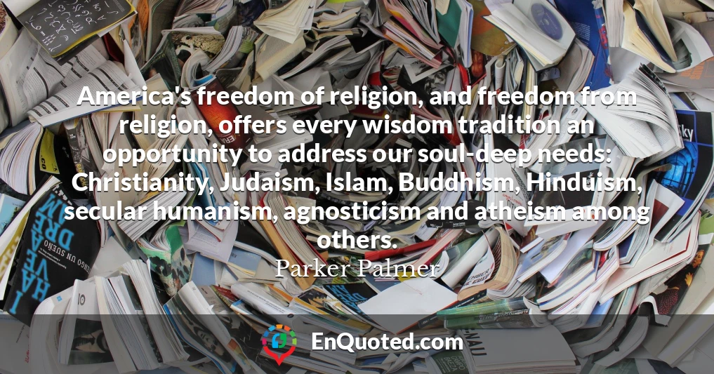 America's freedom of religion, and freedom from religion, offers every wisdom tradition an opportunity to address our soul-deep needs: Christianity, Judaism, Islam, Buddhism, Hinduism, secular humanism, agnosticism and atheism among others.