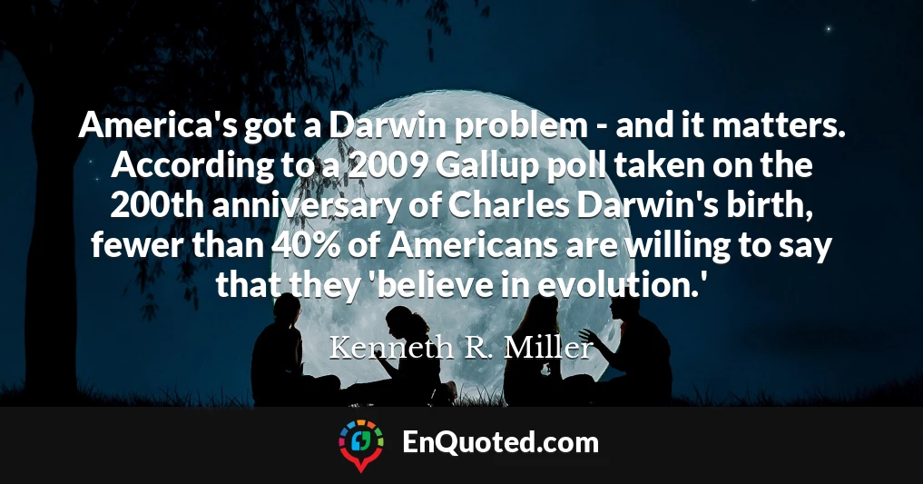 America's got a Darwin problem - and it matters. According to a 2009 Gallup poll taken on the 200th anniversary of Charles Darwin's birth, fewer than 40% of Americans are willing to say that they 'believe in evolution.'
