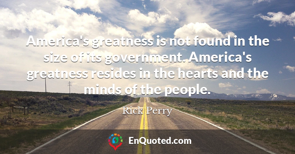 America's greatness is not found in the size of its government. America's greatness resides in the hearts and the minds of the people.