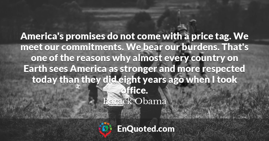 America's promises do not come with a price tag. We meet our commitments. We bear our burdens. That's one of the reasons why almost every country on Earth sees America as stronger and more respected today than they did eight years ago when I took office.