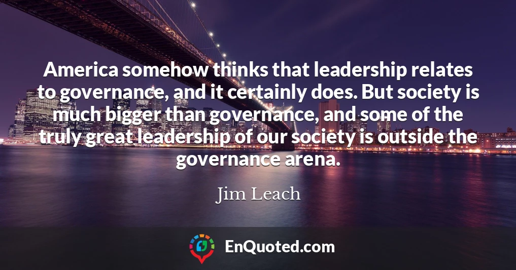 America somehow thinks that leadership relates to governance, and it certainly does. But society is much bigger than governance, and some of the truly great leadership of our society is outside the governance arena.
