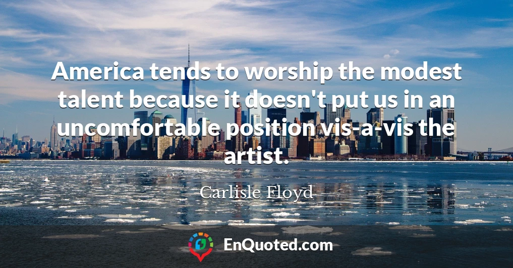 America tends to worship the modest talent because it doesn't put us in an uncomfortable position vis-a-vis the artist.